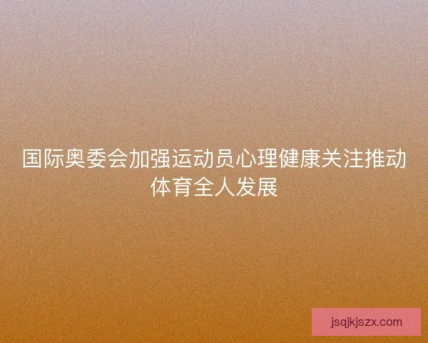 国际奥委会加强运动员心理健康关注推动体育全人发展