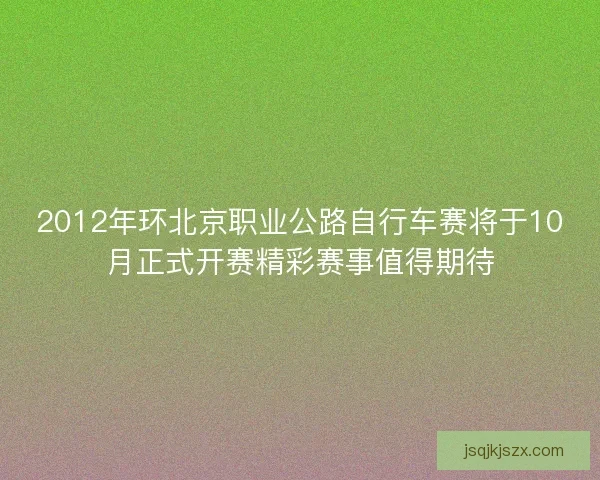 2012年环北京职业公路自行车赛将于10月正式开赛精彩赛事值得期待