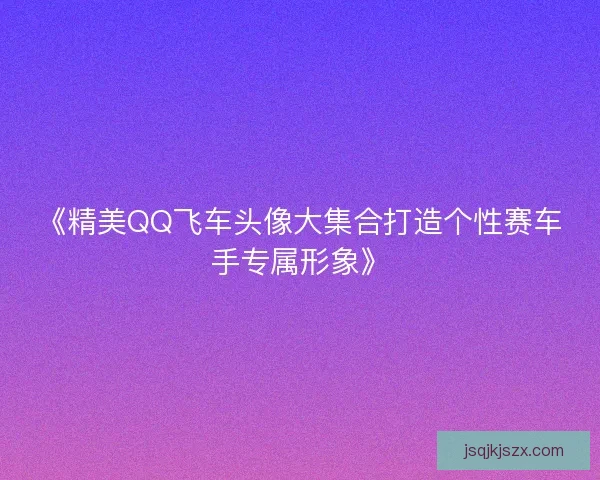 《精美QQ飞车头像大集合打造个性赛车手专属形象》