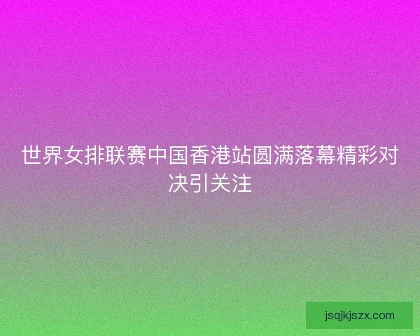 世界女排联赛中国香港站圆满落幕精彩对决引关注