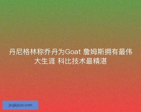 丹尼格林称乔丹为Goat 詹姆斯拥有最伟大生涯 科比技术最精湛