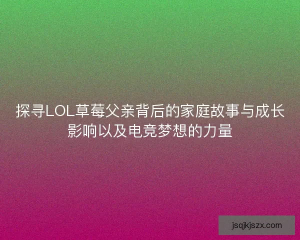 探寻LOL草莓父亲背后的家庭故事与成长影响以及电竞梦想的力量
